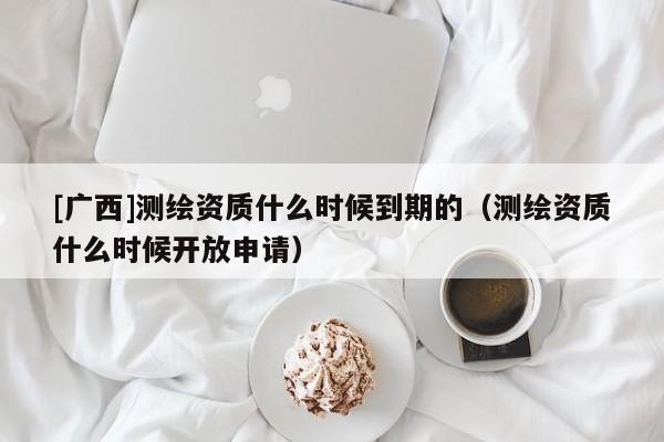 [廣西]測繪資質(zhì)什么時(shí)候到期的（測繪資質(zhì)什么時(shí)候開放申請）