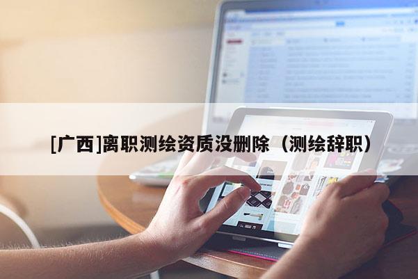 [廣西]離職測(cè)繪資質(zhì)沒(méi)刪除（測(cè)繪辭職）
