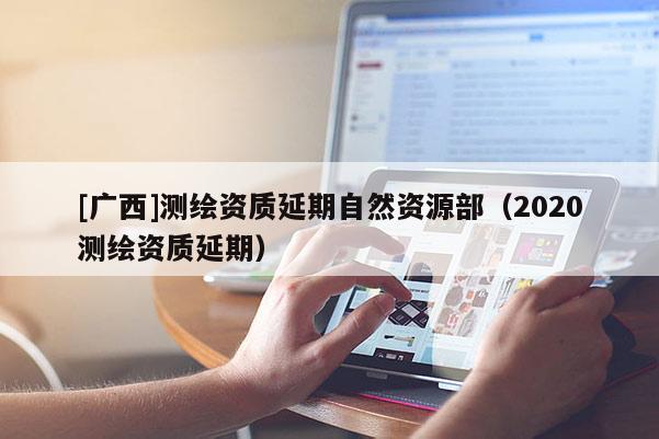 [廣西]測(cè)繪資質(zhì)延期自然資源部（2020測(cè)繪資質(zhì)延期）