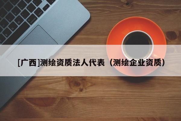 [廣西]測(cè)繪資質(zhì)法人代表（測(cè)繪企業(yè)資質(zhì)）