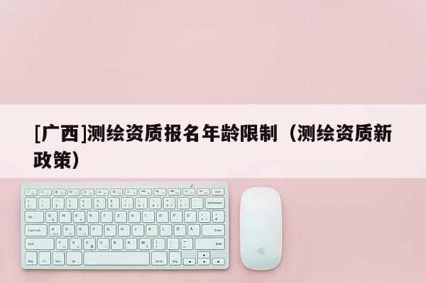 [廣西]測繪資質(zhì)報名年齡限制（測繪資質(zhì)新政策）