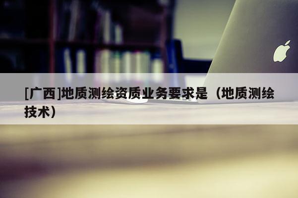 [廣西]地質(zhì)測(cè)繪資質(zhì)業(yè)務(wù)要求是（地質(zhì)測(cè)繪技術(shù)）