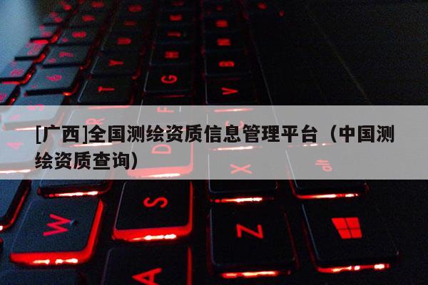 [廣西]全國測繪資質(zhì)信息管理平臺(tái)（中國測繪資質(zhì)查詢）