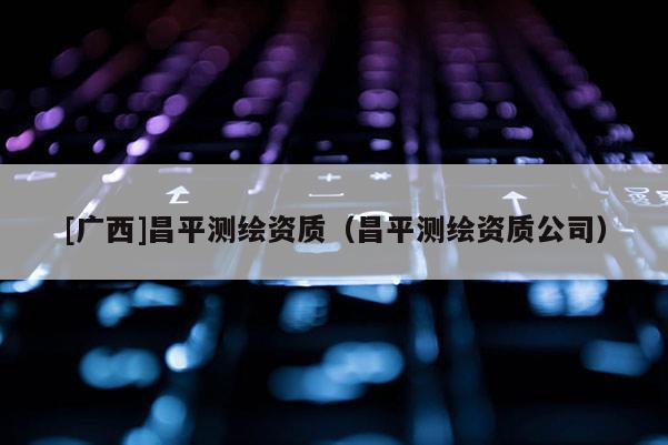 [廣西]昌平測繪資質(zhì)（昌平測繪資質(zhì)公司）