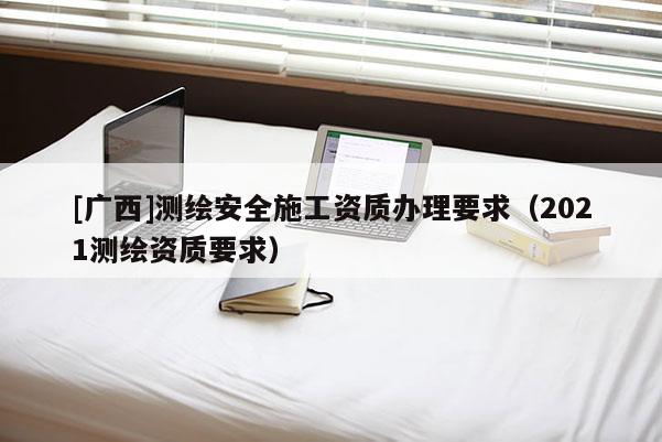 [廣西]測繪安全施工資質(zhì)辦理要求（2021測繪資質(zhì)要求）