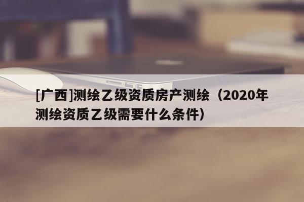 [廣西]測(cè)繪乙級(jí)資質(zhì)房產(chǎn)測(cè)繪（2020年測(cè)繪資質(zhì)乙級(jí)需要什么條件）