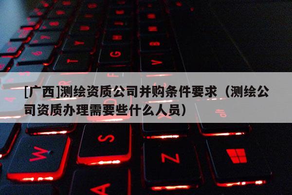 [廣西]測(cè)繪資質(zhì)公司并購(gòu)條件要求（測(cè)繪公司資質(zhì)辦理需要些什么人員）
