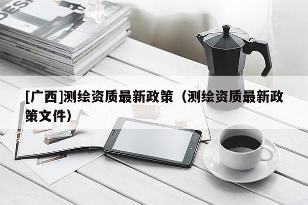 [廣西]測繪資質(zhì)最新政策（測繪資質(zhì)最新政策文件）