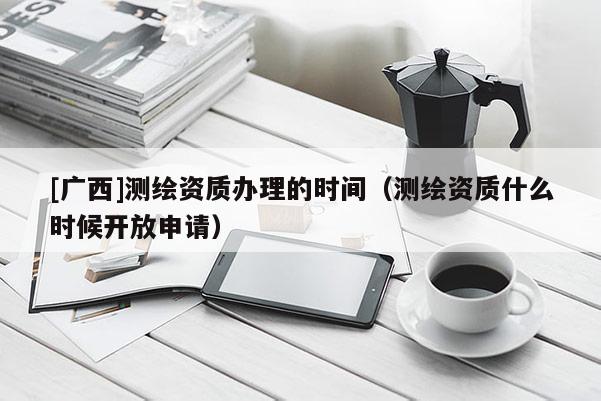 [廣西]測繪資質(zhì)辦理的時間（測繪資質(zhì)什么時候開放申請）