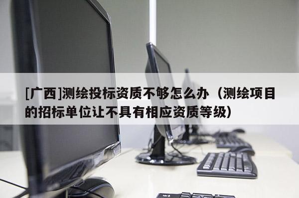 [廣西]測繪投標資質不夠怎么辦（測繪項目的招標單位讓不具有相應資質等級）