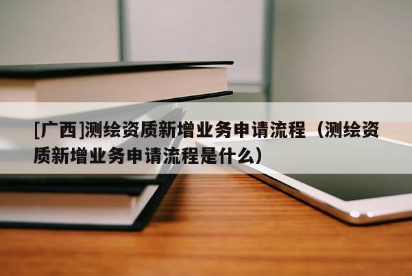 [廣西]測(cè)繪資質(zhì)新增業(yè)務(wù)申請(qǐng)流程（測(cè)繪資質(zhì)新增業(yè)務(wù)申請(qǐng)流程是什么）