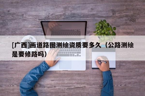 [廣西]畫(huà)道路圖測(cè)繪資質(zhì)要多久（公路測(cè)繪是要修路嗎）