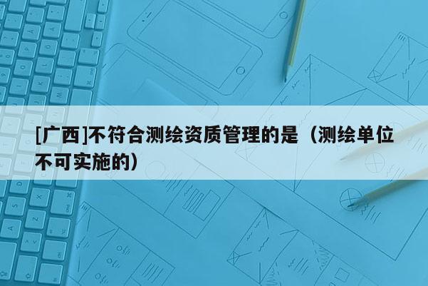 [廣西]不符合測繪資質(zhì)管理的是（測繪單位不可實(shí)施的）