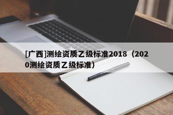 [廣西]測繪資質(zhì)乙級標(biāo)準(zhǔn)2018（2020測繪資質(zhì)乙級標(biāo)準(zhǔn)）