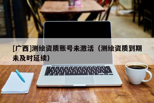 [廣西]測(cè)繪資質(zhì)賬號(hào)未激活（測(cè)繪資質(zhì)到期未及時(shí)延續(xù)）
