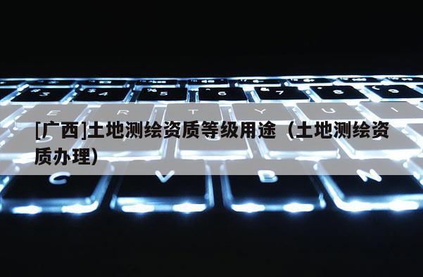 [廣西]土地測繪資質等級用途（土地測繪資質辦理）