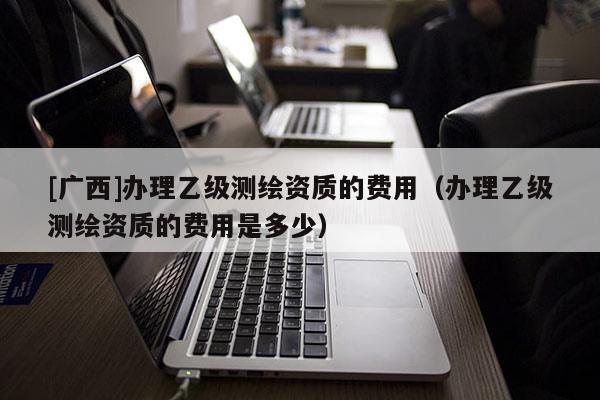 [廣西]辦理乙級測繪資質(zhì)的費(fèi)用（辦理乙級測繪資質(zhì)的費(fèi)用是多少）