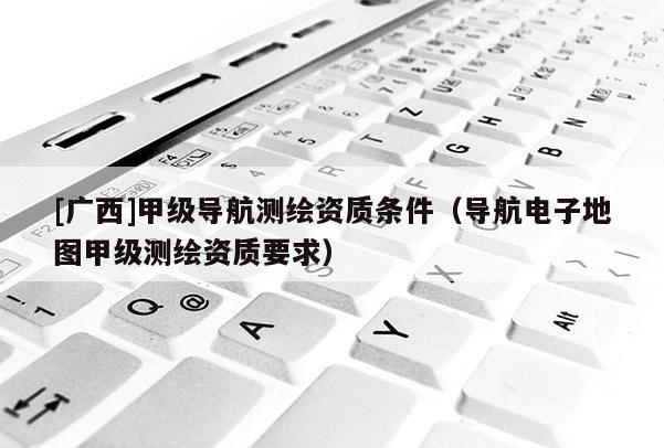 [廣西]甲級導航測繪資質(zhì)條件（導航電子地圖甲級測繪資質(zhì)要求）