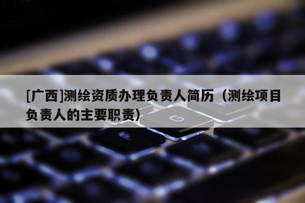 [廣西]測(cè)繪資質(zhì)辦理負(fù)責(zé)人簡(jiǎn)歷（測(cè)繪項(xiàng)目負(fù)責(zé)人的主要職責(zé)）
