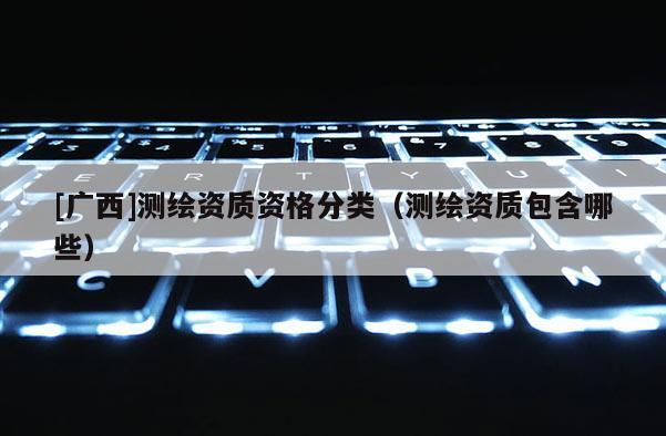 [廣西]測(cè)繪資質(zhì)資格分類（測(cè)繪資質(zhì)包含哪些）