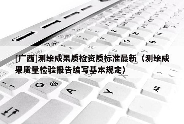 [廣西]測繪成果質(zhì)檢資質(zhì)標(biāo)準(zhǔn)最新（測繪成果質(zhì)量檢驗報告編寫基本規(guī)定）