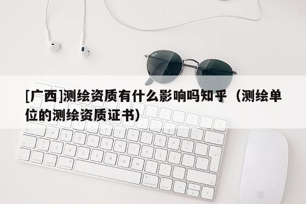[廣西]測繪資質(zhì)有什么影響嗎知乎（測繪單位的測繪資質(zhì)證書）