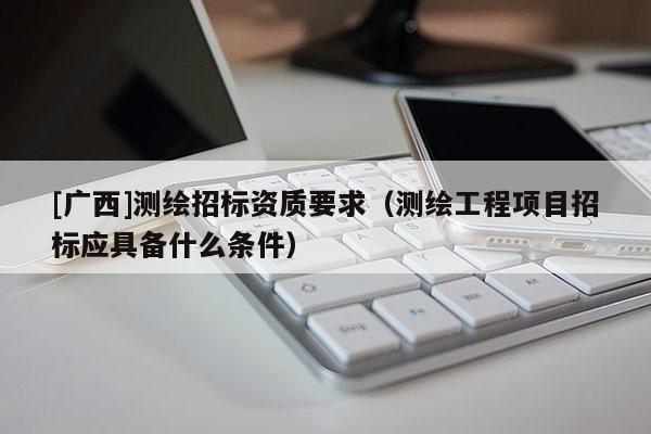 [廣西]測(cè)繪招標(biāo)資質(zhì)要求（測(cè)繪工程項(xiàng)目招標(biāo)應(yīng)具備什么條件）