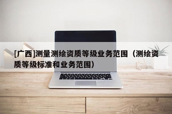 [廣西]測量測繪資質等級業(yè)務范圍（測繪資質等級標準和業(yè)務范圍）