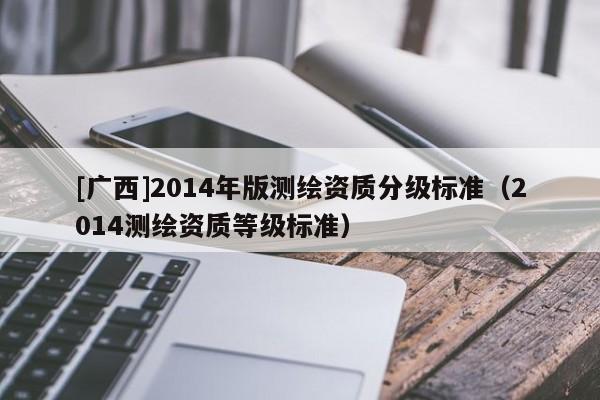 [廣西]2014年版測(cè)繪資質(zhì)分級(jí)標(biāo)準(zhǔn)（2014測(cè)繪資質(zhì)等級(jí)標(biāo)準(zhǔn)）