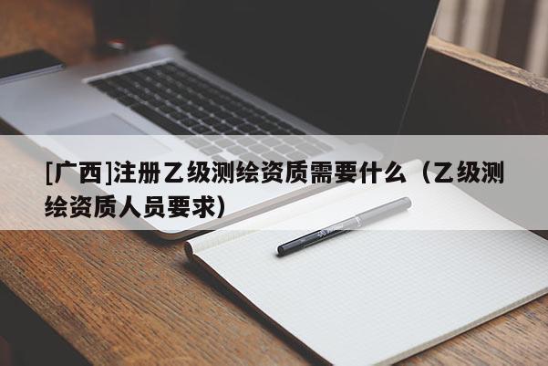 [廣西]注冊乙級測繪資質(zhì)需要什么（乙級測繪資質(zhì)人員要求）