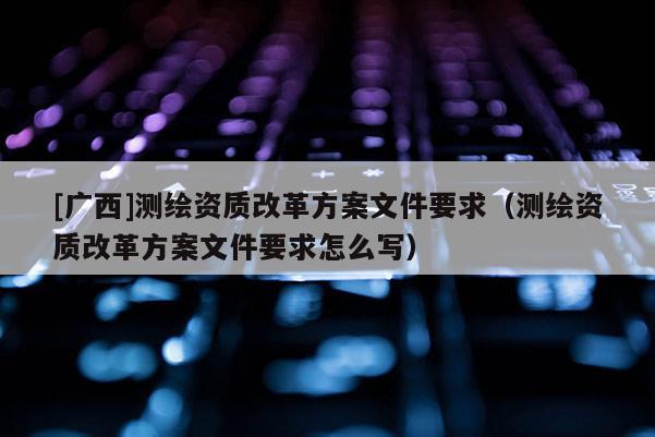 [廣西]測繪資質(zhì)改革方案文件要求（測繪資質(zhì)改革方案文件要求怎么寫）