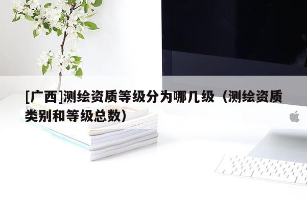 [廣西]測繪資質(zhì)等級分為哪幾級（測繪資質(zhì)類別和等級總數(shù)）