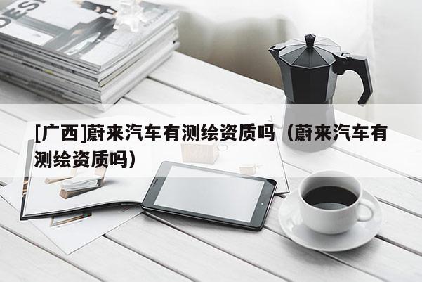 [廣西]蔚來汽車有測繪資質(zhì)嗎（蔚來汽車有測繪資質(zhì)嗎）