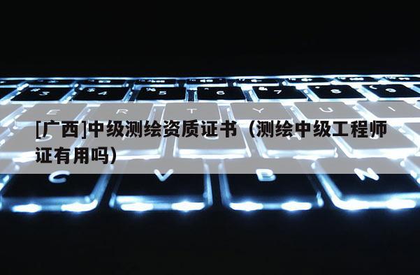 [廣西]中級測繪資質(zhì)證書（測繪中級工程師證有用嗎）