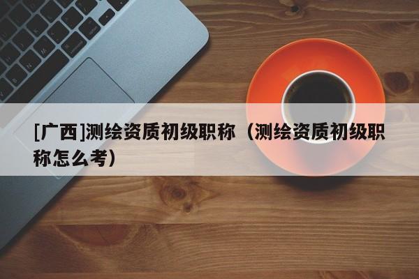 [廣西]測(cè)繪資質(zhì)初級(jí)職稱（測(cè)繪資質(zhì)初級(jí)職稱怎么考）