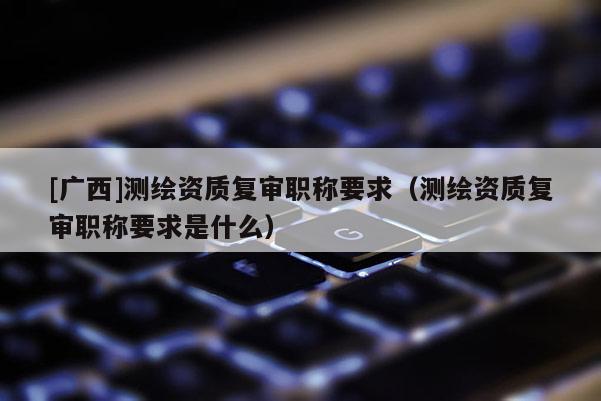 [廣西]測繪資質復審職稱要求（測繪資質復審職稱要求是什么）