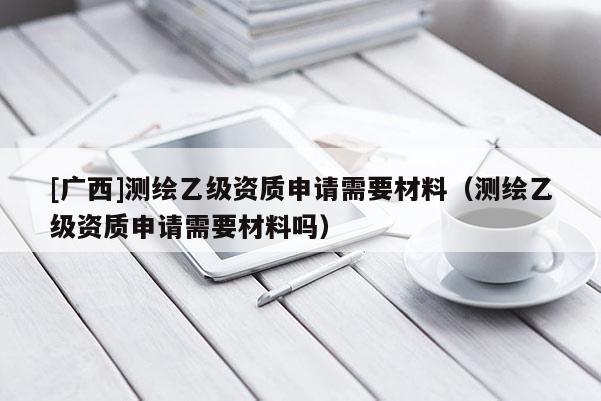 [廣西]測繪乙級(jí)資質(zhì)申請需要材料（測繪乙級(jí)資質(zhì)申請需要材料嗎）