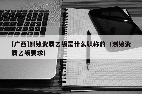 [廣西]測繪資質(zhì)乙級是什么職稱的（測繪資質(zhì)乙級要求）