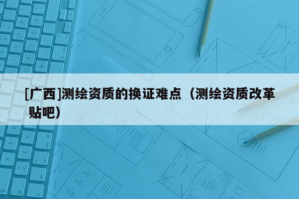 [廣西]測繪資質(zhì)的換證難點(diǎn)（測繪資質(zhì)改革 貼吧）