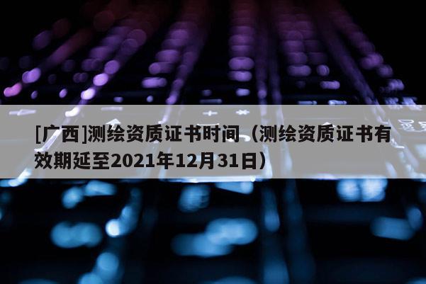 [廣西]測(cè)繪資質(zhì)證書時(shí)間（測(cè)繪資質(zhì)證書有效期延至2021年12月31日）