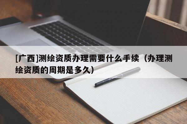 [廣西]測繪資質(zhì)辦理需要什么手續(xù)（辦理測繪資質(zhì)的周期是多久）