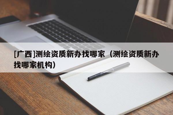 [廣西]測繪資質(zhì)新辦找哪家（測繪資質(zhì)新辦找哪家機構(gòu)）