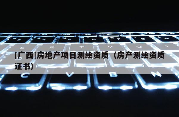 [廣西]房地產(chǎn)項(xiàng)目測(cè)繪資質(zhì)（房產(chǎn)測(cè)繪資質(zhì)證書）