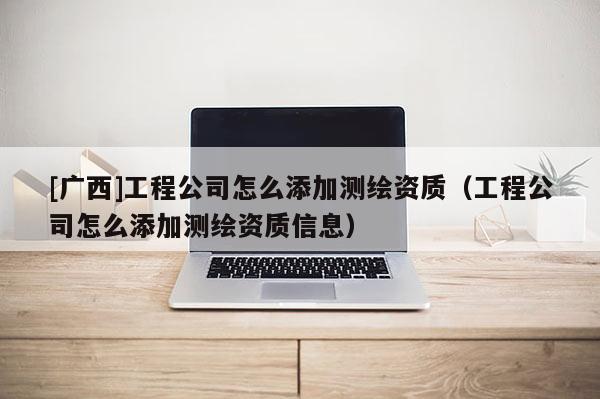 [廣西]工程公司怎么添加測繪資質(zhì)（工程公司怎么添加測繪資質(zhì)信息）