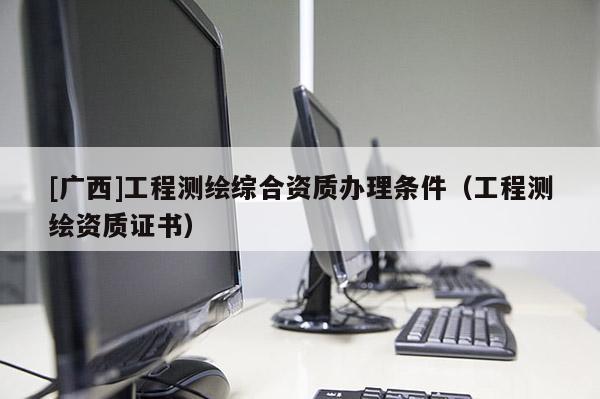 [廣西]工程測(cè)繪綜合資質(zhì)辦理?xiàng)l件（工程測(cè)繪資質(zhì)證書）