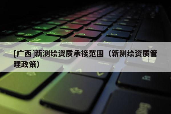 [廣西]新測(cè)繪資質(zhì)承接范圍（新測(cè)繪資質(zhì)管理政策）