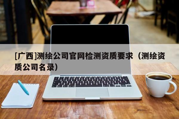 [廣西]測(cè)繪公司官網(wǎng)檢測(cè)資質(zhì)要求（測(cè)繪資質(zhì)公司名錄）