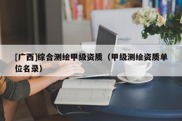 [廣西]綜合測繪甲級資質(zhì)（甲級測繪資質(zhì)單位名錄）