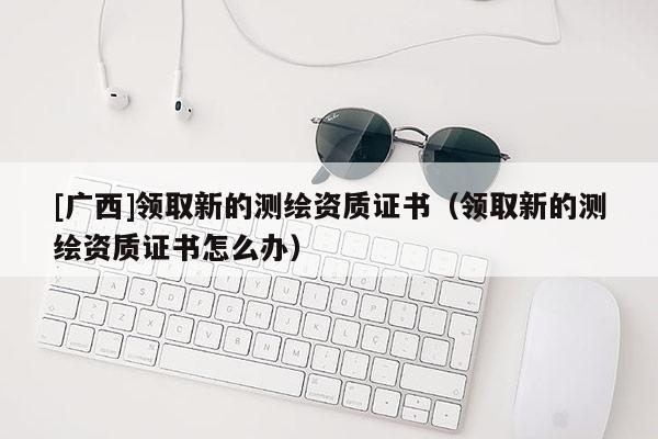 [廣西]領(lǐng)取新的測繪資質(zhì)證書（領(lǐng)取新的測繪資質(zhì)證書怎么辦）