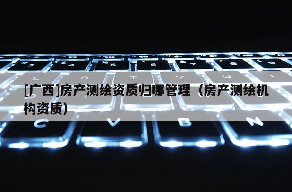 [廣西]房產(chǎn)測(cè)繪資質(zhì)歸哪管理（房產(chǎn)測(cè)繪機(jī)構(gòu)資質(zhì)）